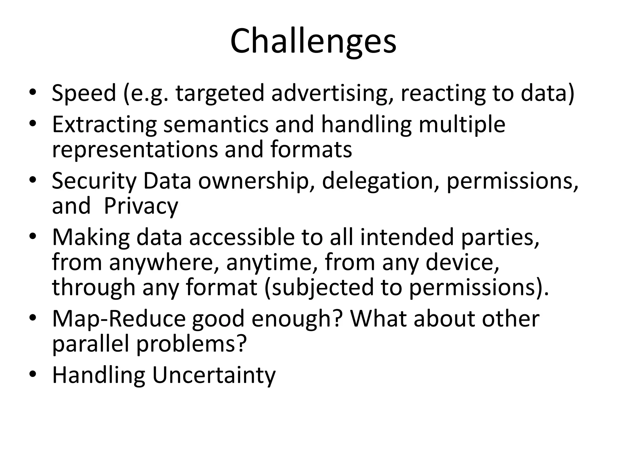Challenges
• Speed (e.g. targeted advertising, reacting to data)
• Extracting semantics and handling multiple
representations and formats
• Security Data ownership, delegation, permissions,
and Privacy
• Making data accessible to all intended parties,
from anywhere, anytime, from any device,
through any format (subjected to permissions).
• Map-Reduce good enough? What about other
parallel problems?
• Handling Uncertainty
 