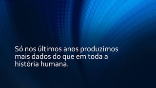 Só nos últimos anos produzimos
mais dados do que em toda a
história humana.
 