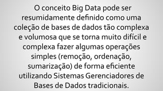 O conceito Big Data pode ser
resumidamente deﬁnido como uma
coleção de bases de dados tão complexa
e volumosa que se torna muito difícil e
complexa fazer algumas operações
simples (remoção, ordenação,
sumarização) de forma eﬁciente
utilizando Sistemas Gerenciadores de
Bases de Dados tradicionais.
 