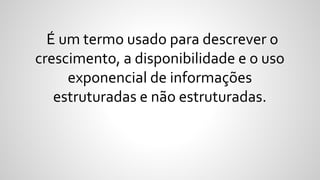 É um termo usado para descrever o
crescimento, a disponibilidade e o uso
exponencial de informações
estruturadas e não estruturadas.
 