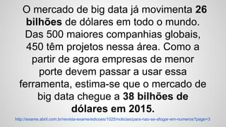 O mercado de big data já movimenta 26
bilhões de dólares em todo o mundo.
Das 500 maiores companhias globais,
450 têm projetos nessa área. Como a
partir de agora empresas de menor
porte devem passar a usar essa
ferramenta, estima-se que o mercado de
big data chegue a 38 bilhões de
dólares em 2015.
http://exame.abril.com.br/revista-exame/edicoes/1025/noticias/para-nao-se-afogar-em-numeros?page=3
 