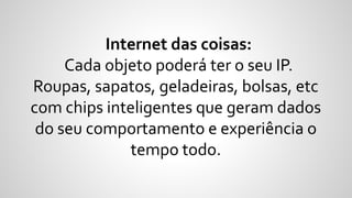 Internet das coisas:
Cada objeto poderá ter o seu IP.
Roupas, sapatos, geladeiras, bolsas, etc
com chips inteligentes que geram dados
do seu comportamento e experiência o
tempo todo.
 