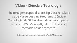 Reportagem especial sobre Big Data veiculado
11 de Março 2013, no Programa Ciência e
Tecnologia, da Globo News. Grandes empresas
como a IBMS, Microsoft, SAP, HP lideram o
mercado nesse segmento.
http://www.youtube.com/watch?v=LsMt5jp1a9k
Vídeo - Ciência e Tecnologia
 