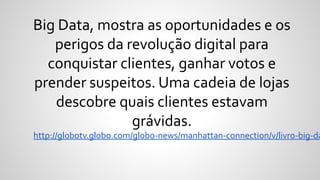 Big Data, mostra as oportunidades e os
perigos da revolução digital para
conquistar clientes, ganhar votos e
prender suspeitos. Uma cadeia de lojas
descobre quais clientes estavam
grávidas.
http://globotv.globo.com/globo-news/manhattan-connection/v/livro-big-da
 