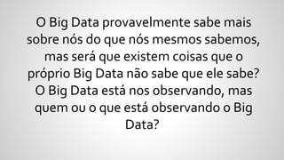 O Big Data provavelmente sabe mais
sobre nós do que nós mesmos sabemos,
mas será que existem coisas que o
próprio Big Data não sabe que ele sabe?
O Big Data está nos observando, mas
quem ou o que está observando o Big
Data?
 