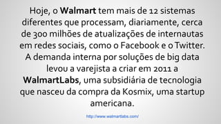 Hoje, o Walmart tem mais de 12 sistemas
diferentes que processam, diariamente, cerca
de 300 milhões de atualizações de internautas
em redes sociais, como o Facebook e oTwitter.
A demanda interna por soluções de big data
levou a varejista a criar em 2011 a
WalmartLabs, uma subsidiária de tecnologia
que nasceu da compra da Kosmix, uma startup
americana.
http://www.walmartlabs.com/
 