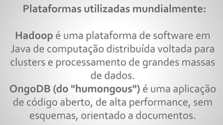 Plataformas utilizadas mundialmente:
Hadoop é uma plataforma de software em
Java de computação distribuída voltada para
clusters e processamento de grandes massas
de dados.
OngoDB (do "humongous") é uma aplicação
de código aberto, de alta performance, sem
esquemas, orientado a documentos.
 