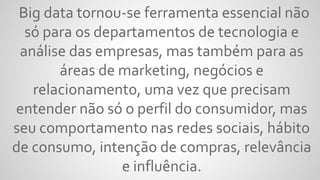 Big data tornou-se ferramenta essencial não
só para os departamentos de tecnologia e
análise das empresas, mas também para as
áreas de marketing, negócios e
relacionamento, uma vez que precisam
entender não só o perfil do consumidor, mas
seu comportamento nas redes sociais, hábito
de consumo, intenção de compras, relevância
e influência.
 