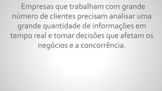 Empresas que trabalham com grande
número de clientes precisam analisar uma
grande quantidade de informações em
tempo real e tomar decisões que afetam os
negócios e a concorrência.
 