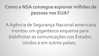 Como a NSA consegue espionar milhões de
pessoas nos EUA?
A Agência de Segurança Nacional americana
montou um gigantesco esquema para
bisbilhotar as comunicações nos Estados
Unidos e em outros países.
 
