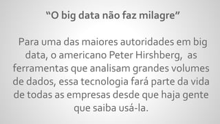 “O big data não faz milagre”
Para uma das maiores autoridades em big
data, o americano Peter Hirshberg, as
ferramentas que analisam grandes volumes
de dados, essa tecnologia fará parte da vida
de todas as empresas desde que haja gente
que saiba usá-la.
 