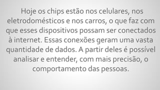 Hoje os chips estão nos celulares, nos
eletrodomésticos e nos carros, o que faz com
que esses dispositivos possam ser conectados
à internet. Essas conexões geram uma vasta
quantidade de dados. A partir deles é possível
analisar e entender, com mais precisão, o
comportamento das pessoas.
 