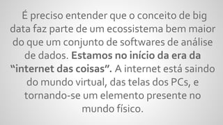 É preciso entender que o conceito de big
data faz parte de um ecossistema bem maior
do que um conjunto de softwares de análise
de dados. Estamos no início da era da
“internet das coisas”. A internet está saindo
do mundo virtual, das telas dos PCs, e
tornando-se um elemento presente no
mundo físico.
 