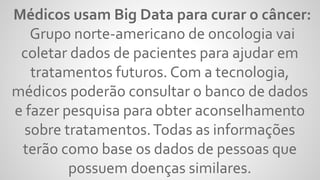 Médicos usam Big Data para curar o câncer:
Grupo norte-americano de oncologia vai
coletar dados de pacientes para ajudar em
tratamentos futuros. Com a tecnologia,
médicos poderão consultar o banco de dados
e fazer pesquisa para obter aconselhamento
sobre tratamentos.Todas as informações
terão como base os dados de pessoas que
possuem doenças similares.
 