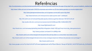 Referênciashttp://mundodosdocs.com/docmentarios/politica/bbc-a-era-dos-grandes-dados-bbc-the-age-of-big-data/?utm_source=rss&utm_medium=rss
http://www1.folha.uol.com.br/mercado/1200232-empresas-aproveitam-so-05-dos-dados-gerados-no-mundo-digital.shtml
http://www.planejamentodevendas.com.br/gestao-comercial/o-que-e-big-data/
http://www.techzine.com.br/arquivo/voc-sabe-quanto-vale-1-zettabyte/
http://info.abril.com.br/noticias/ti/big-data-ajudou-obama-a-ganhar-eleicoes-15012013-25.shl
http://public.dhe.ibm.com/common/ssi/ecm/en/iml14296usen/IML14296USEN.PDF
http://www.flightradar24.com/
http://brazil.emc.com/campaign/global/big-data/hfbd-infographic-4web-1500.jpg?cmp=micro-big_data-general-emc
http://www.youtube.com/watch?v=LsMt5jp1a9k
http://exame.abril.com.br/tecnologia/noticias/painel-discute-big-data-e-o-consumidor-nas-redes-sociais
http://exame.abril.com.br/tecnologia/noticias/como-a-nsa-consegue-espionar-milhoes-de-pessoas-nos-eua?page=1
http://exame.abril.com.br
http://www.google.com/url?q=http%3A%2F%2Fwww.bigdatabrasil.net%2F&sa=D&sntz=1&usg=AFQjCNE_NrI3OTBYEydhru3p_0cWukbvFw
 
