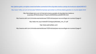 http://globotv.globo.com/globo-news/manhattan-connection/v/livro-big-data-mostra-o-perigo-da-revolucao-digital/2465167/
http://www1.folha.uol.com.br/mercado/1200232-empresas-aproveitam-so-05-dos-dados-gerados-no-mundo-digital.shtml
http://tecnologia.terra.com.br/internet/universo-paralelo-do-big-data-traz-medos-e-
surpresas,f97bfe32cdbda310VgnCLD200000bbcceb0aRCRD.html
http://exame.abril.com.br/revista-exame/edicoes/1025/noticias/para-nao-se-afogar-em-numeros?page=2
http://data.ime.usp.br/sbbd2012/artigos/pdfs/sbbd_min_01.pdf
http://www.walmartlabs.com/
http://exame.abril.com.br/revista-exame/edicoes/1025/noticias/para-nao-se-afogar-em-numeros?page=3
 