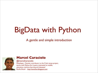 BigData with Python
A gentle and simple introduction
Marcel Caraciolo
@marcelcaraciolo
Developer, Cientist, contributor to the Crab recsys project,
works with Python for 6 years, interested at mobile,
education, machine learning and dataaaaa!
Recife, Brazil - http://aimotion.blogspot.com
 