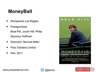 MoneyBall
• Rompiendo Las Reglas
• Protagonistas:
Brad Pitt, Jonah Hill, Philip
Seymour Hoffman
• Dirección: Bennett Miller
• País: Estados Unidos
• Año: 2011
www.juanjoselarrea.com @jjlarreawww.juanjoselarrea.com
 