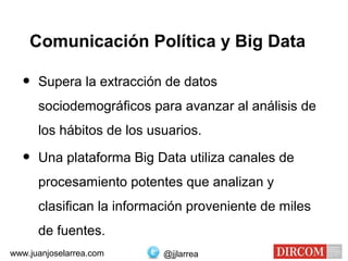 Comunicación Política y Big Data
• Supera la extracción de datos
sociodemográficos para avanzar al análisis de
los hábitos de los usuarios.
• Una plataforma Big Data utiliza canales de
procesamiento potentes que analizan y
clasifican la información proveniente de miles
de fuentes.
@jjlarreawww.juanjoselarrea.com
 