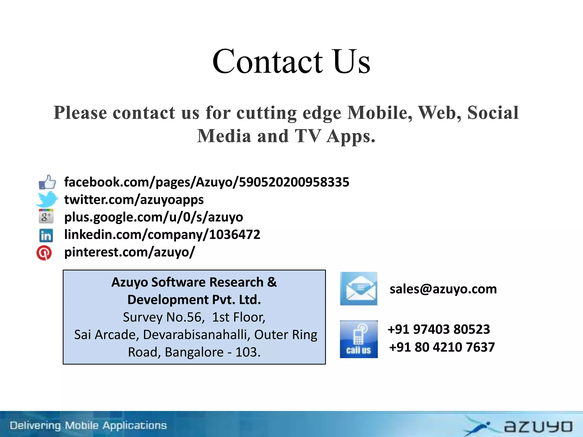 Contact Us
Please contact us for cutting edge Mobile, Web, Social
Media and TV Apps.
Azuyo Software Research &
Development Pvt. Ltd.
Survey No.56, 1st Floor,
Sai Arcade, Devarabisanahalli, Outer Ring
Road, Bangalore - 103.
sales@azuyo.com
+91 97403 80523
+91 80 4210 7637
facebook.com/pages/Azuyo/590520200958335
twitter.com/azuyoapps
plus.google.com/u/0/s/azuyo
linkedin.com/company/1036472
pinterest.com/azuyo/
 