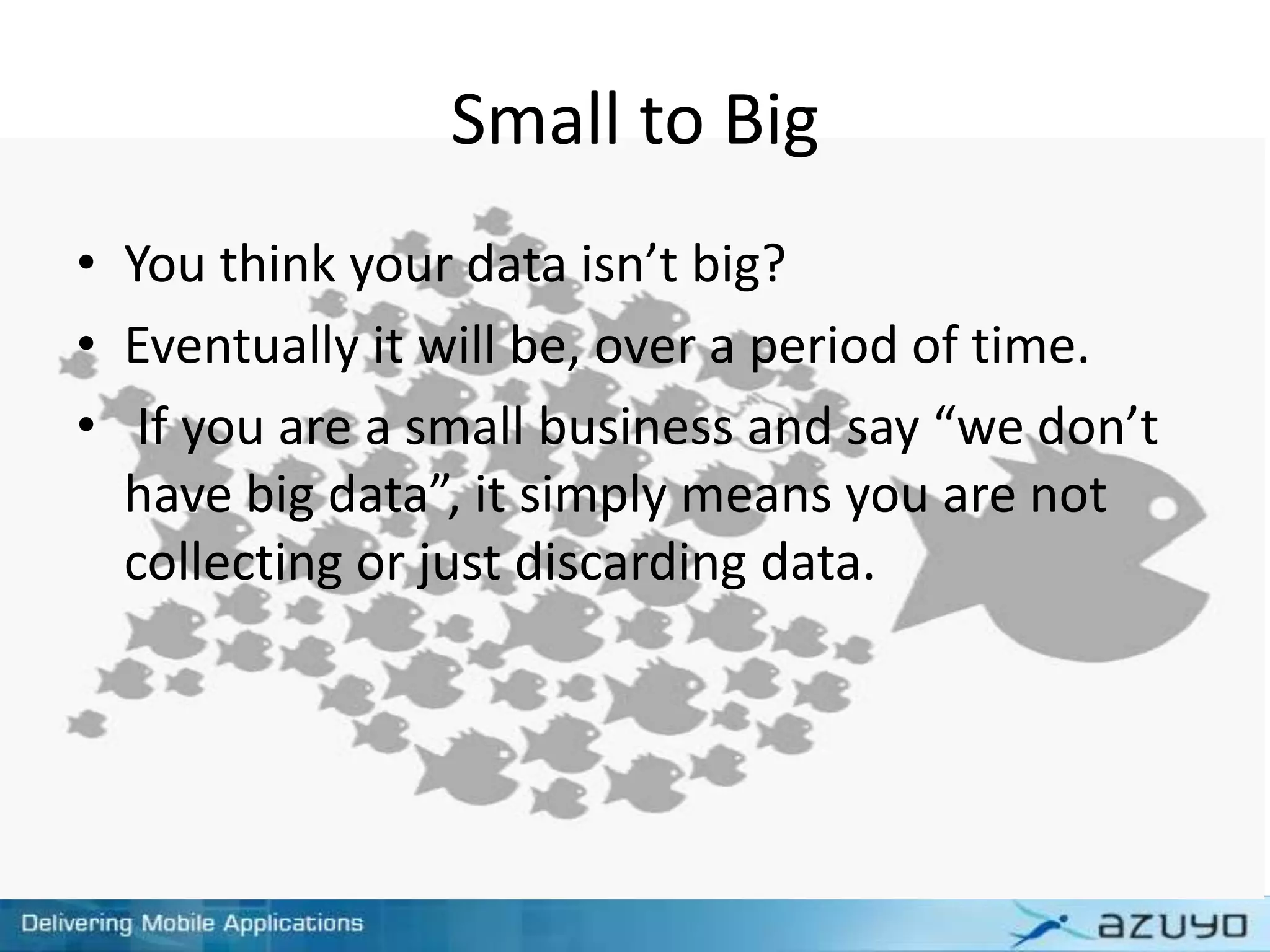 Small to Big
• You think your data isn’t big?
• Eventually it will be, over a period of time.
• If you are a small business and say “we don’t
have big data”, it simply means you are not
collecting or just discarding data.
 