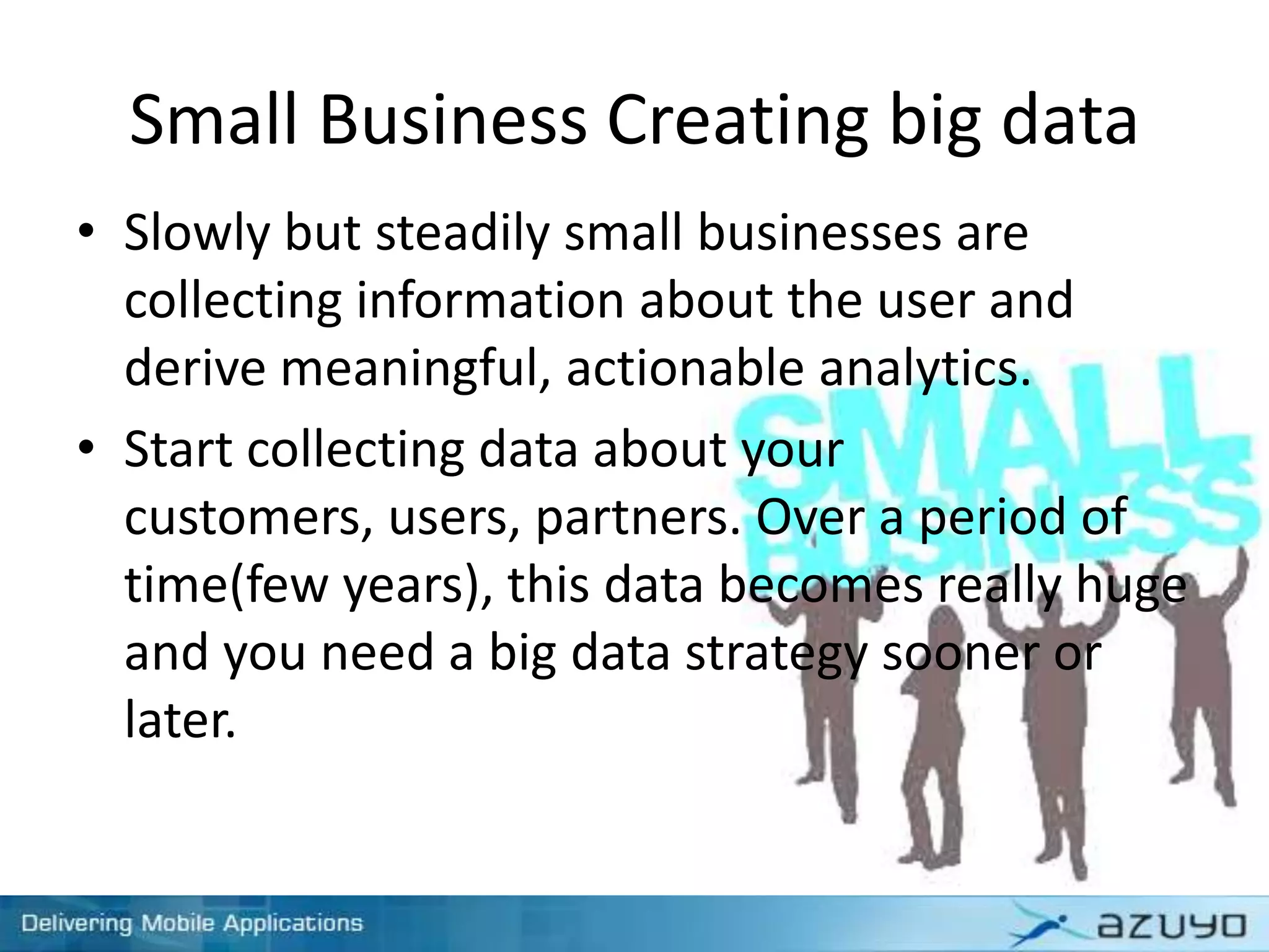 Small Business Creating big data
• Slowly but steadily small businesses are
collecting information about the user and
derive meaningful, actionable analytics.
• Start collecting data about your
customers, users, partners. Over a period of
time(few years), this data becomes really huge
and you need a big data strategy sooner or
later.
 