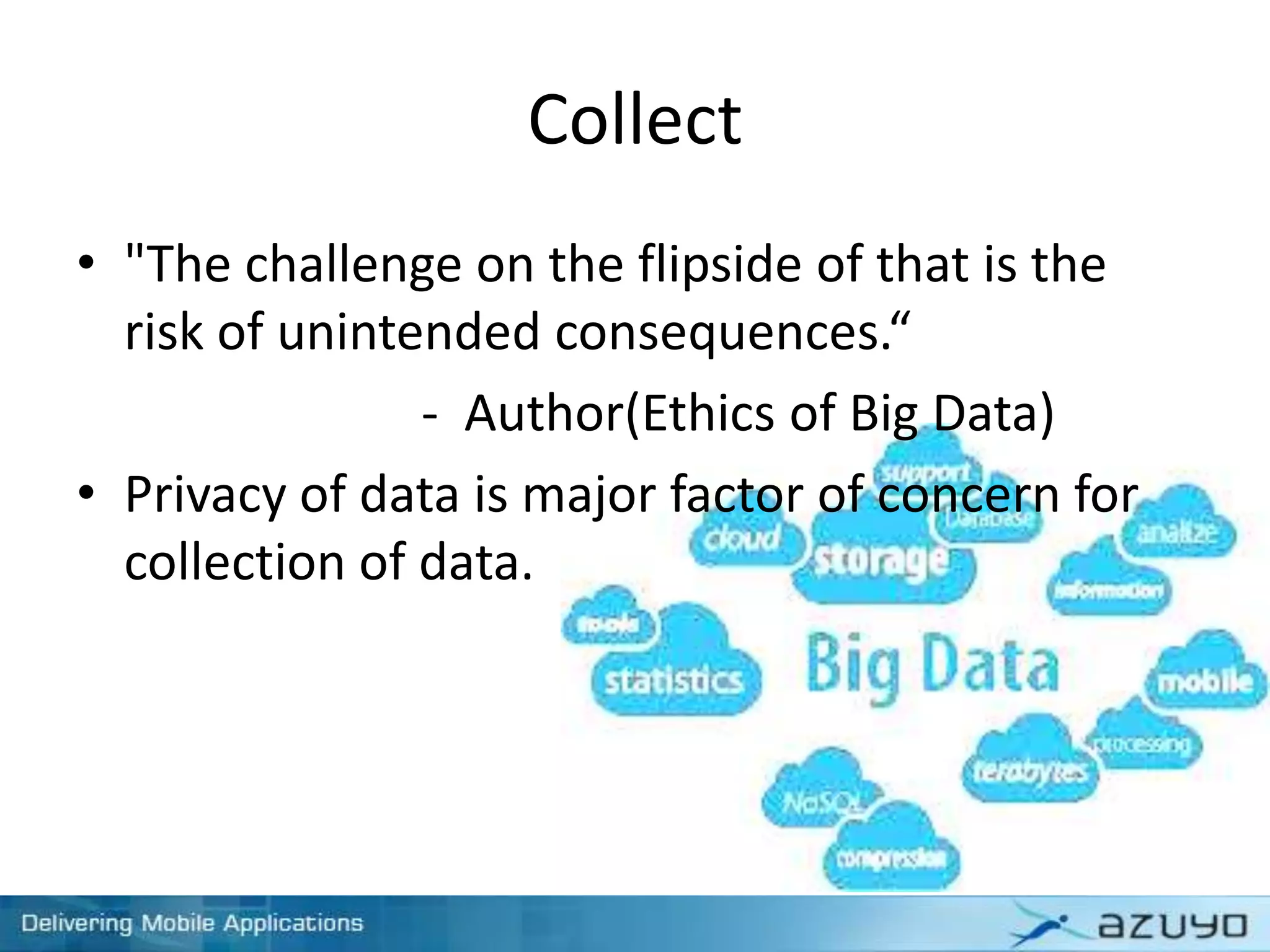 Collect
• "The challenge on the flipside of that is the
risk of unintended consequences.“
- Author(Ethics of Big Data)
• Privacy of data is major factor of concern for
collection of data.
 
