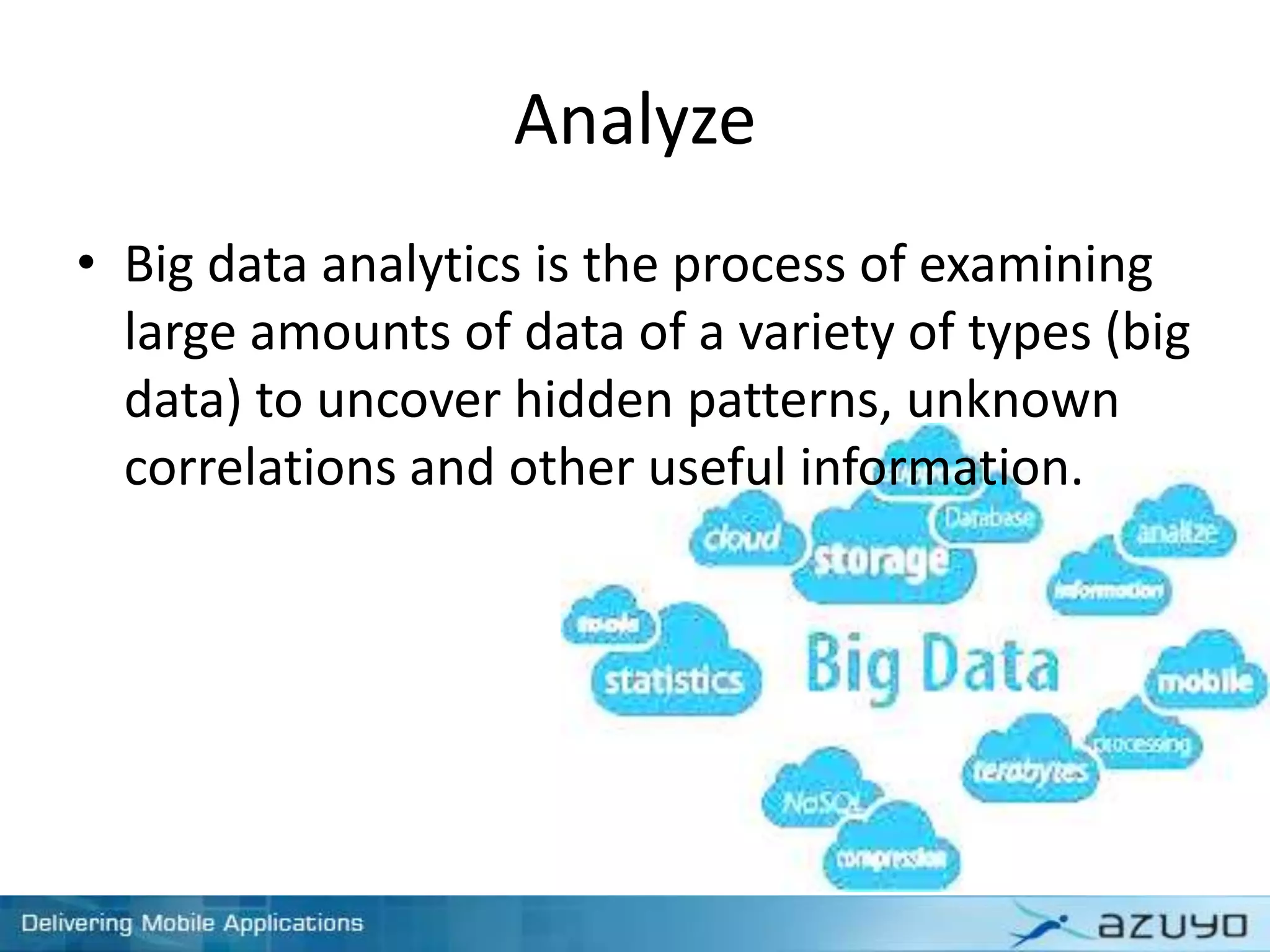 Analyze
• Big data analytics is the process of examining
large amounts of data of a variety of types (big
data) to uncover hidden patterns, unknown
correlations and other useful information.
 