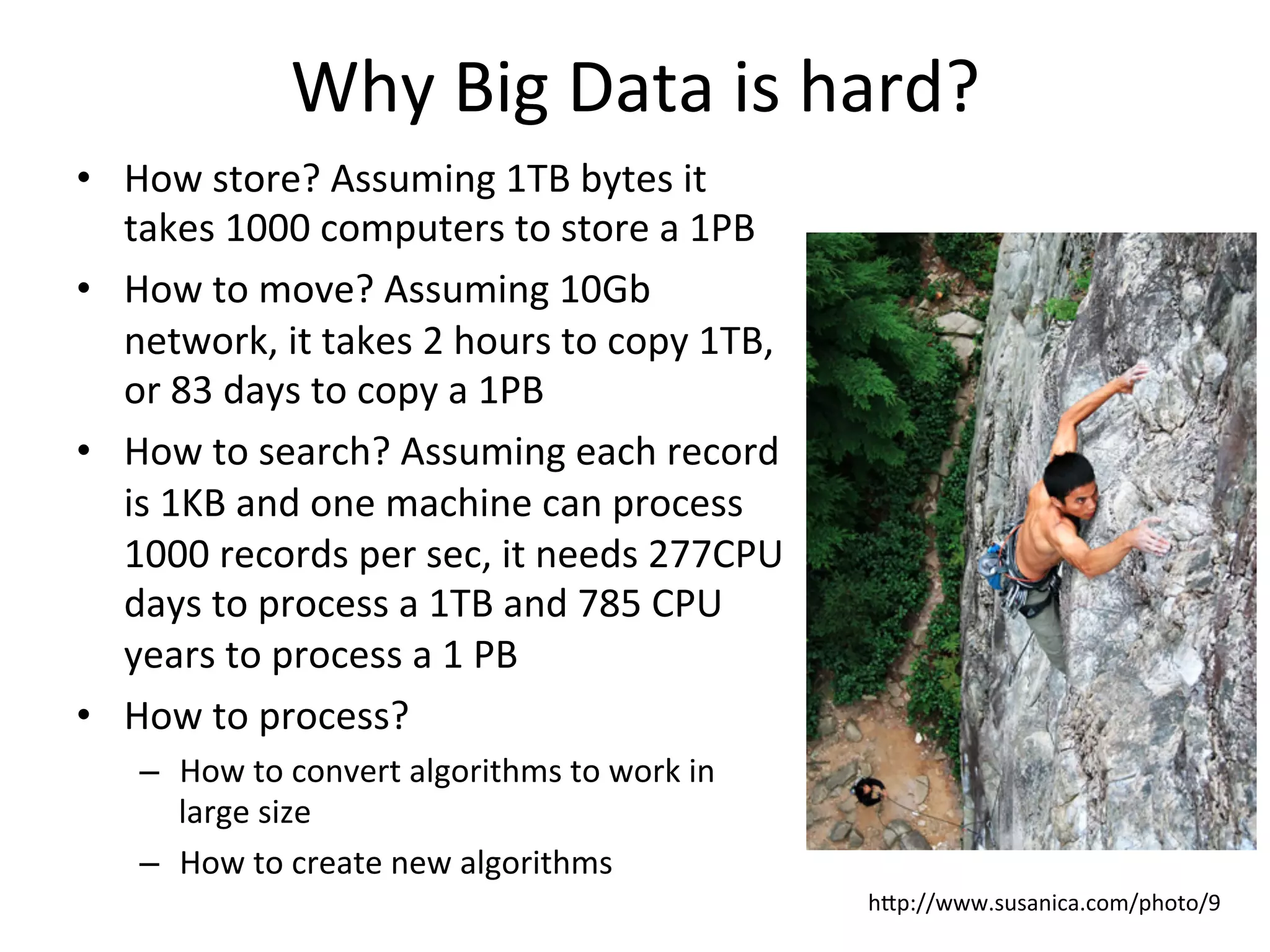 Why	
  Big	
  Data	
  is	
  hard?	
  
•  How	
  store?	
  Assuming	
  1TB	
  bytes	
  it	
  
takes	
  1000	
  computers	
  to	
  store	
  a	
  1PB	
  	
  
•  How	
  to	
  move?	
  Assuming	
  10Gb	
  
network,	
  it	
  takes	
  2	
  hours	
  to	
  copy	
  1TB,	
  
or	
  83	
  days	
  to	
  copy	
  a	
  1PB	
  	
  
•  How	
  to	
  search?	
  Assuming	
  each	
  record	
  
is	
  1KB	
  and	
  one	
  machine	
  can	
  process	
  
1000	
  records	
  per	
  sec,	
  it	
  needs	
  277CPU	
  
days	
  to	
  process	
  a	
  1TB	
  and	
  785	
  CPU	
  
years	
  to	
  process	
  a	
  1	
  PB	
  
•  How	
  to	
  process?	
  	
  
–  How	
  to	
  convert	
  algorithms	
  to	
  work	
  in	
  
large	
  size	
  
–  How	
  to	
  create	
  new	
  algorithms	
  
hap://www.susanica.com/photo/9	
  
 