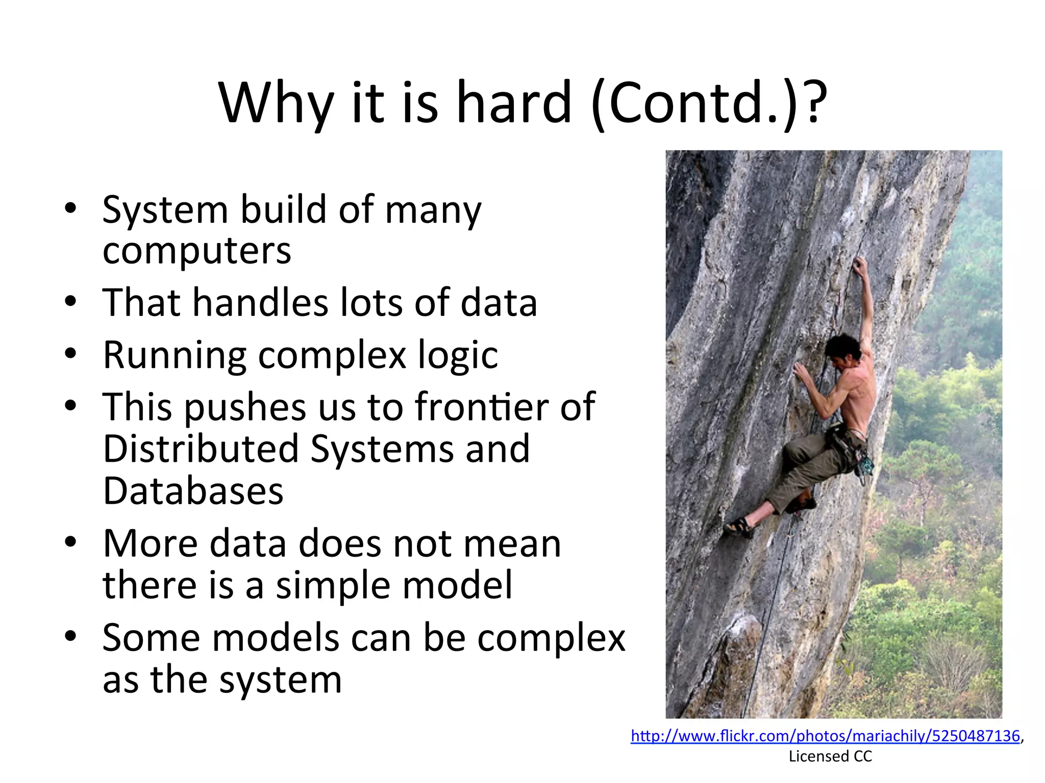Why	
  it	
  is	
  hard	
  (Contd.)?	
  
•  System	
  build	
  of	
  many	
  
computers	
  	
  
•  That	
  handles	
  lots	
  of	
  data	
  
•  Running	
  complex	
  logic	
  	
  
•  This	
  pushes	
  us	
  to	
  fron8er	
  of	
  
Distributed	
  Systems	
  and	
  
Databases	
  	
  
•  More	
  data	
  does	
  not	
  mean	
  
there	
  is	
  a	
  simple	
  model	
  	
  
•  Some	
  models	
  can	
  be	
  complex	
  
as	
  the	
  system	
  
hap://www.ﬂickr.com/photos/mariachily/5250487136,	
  
	
  Licensed	
  CC	
  
 
