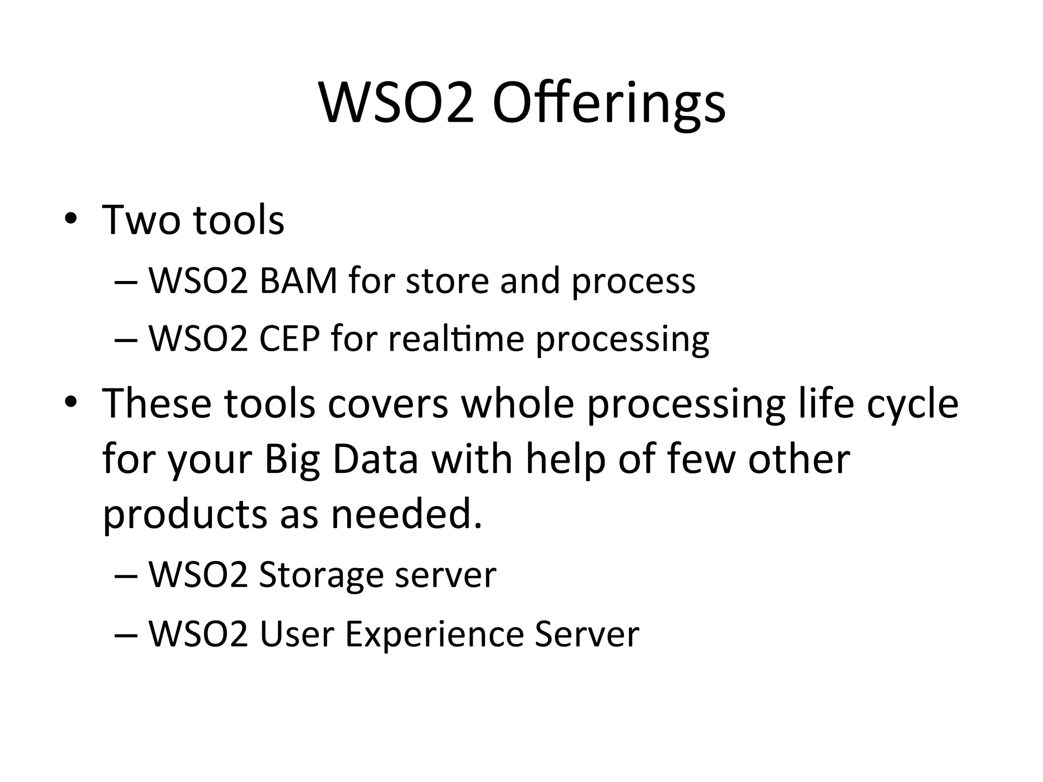 WSO2	
  Oﬀerings	
  
•  Two	
  tools	
  	
  
– WSO2	
  BAM	
  for	
  store	
  and	
  process	
  	
  
– WSO2	
  CEP	
  for	
  real8me	
  processing	
  
•  These	
  tools	
  covers	
  whole	
  processing	
  life	
  cycle	
  
for	
  your	
  Big	
  Data	
  with	
  help	
  of	
  few	
  other	
  
products	
  as	
  needed.	
  	
  
– WSO2	
  Storage	
  server	
  
– WSO2	
  User	
  Experience	
  Server	
  	
  
 