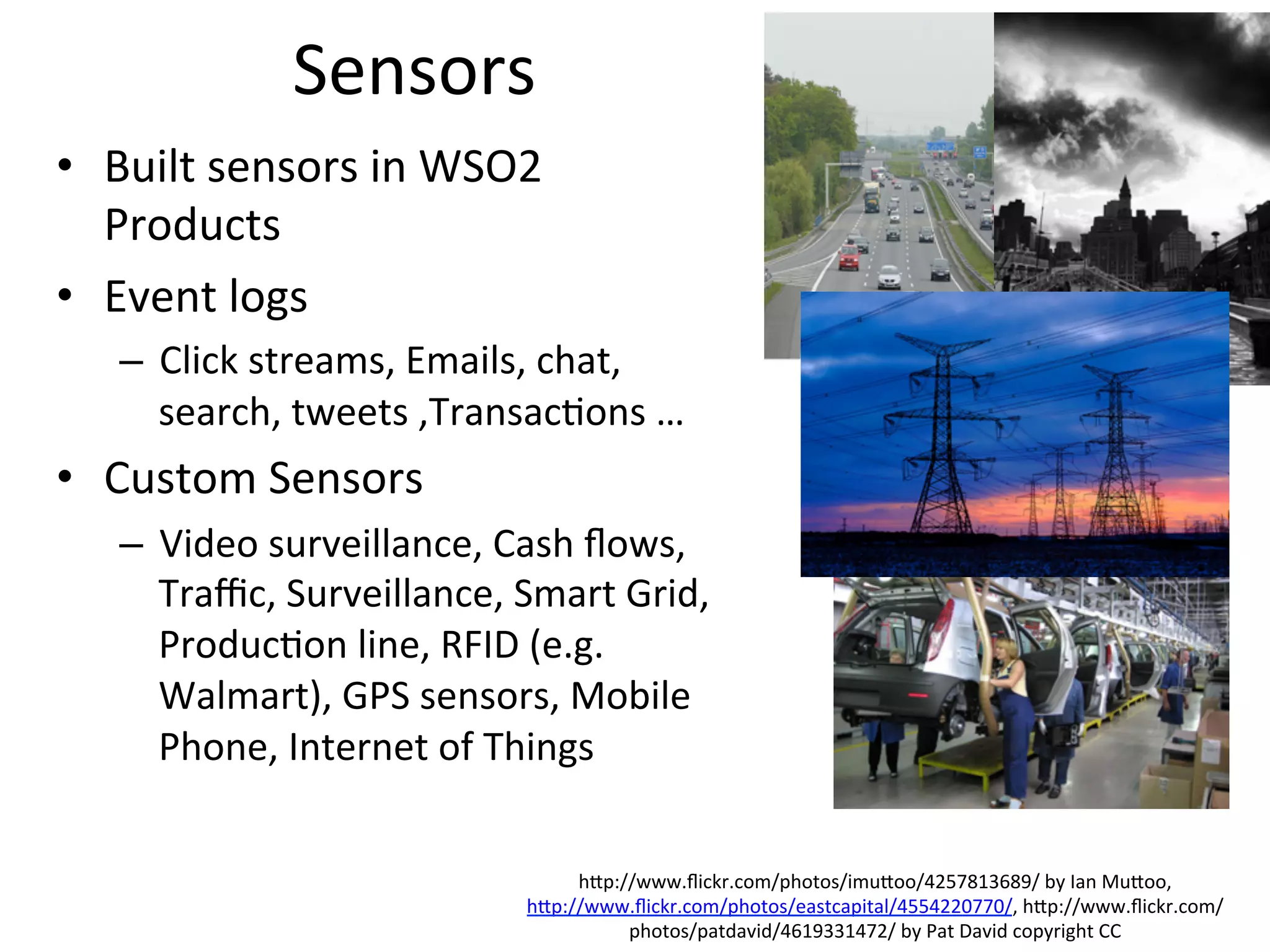 Sensors	
  
•  Built	
  sensors	
  in	
  WSO2	
  
Products	
  
•  Event	
  logs	
  	
  
–  Click	
  streams,	
  Emails,	
  chat,	
  
search,	
  tweets	
  ,Transac8ons	
  …	
  
•  Custom	
  Sensors	
  	
  
–  Video	
  surveillance,	
  Cash	
  ﬂows,	
  
Traﬃc,	
  Surveillance,	
  Smart	
  Grid,	
  
Produc8on	
  line,	
  RFID	
  (e.g.	
  
Walmart),	
  GPS	
  sensors,	
  Mobile	
  
Phone,	
  Internet	
  of	
  Things	
  	
  
	
  
hap://www.ﬂickr.com/photos/imuaoo/4257813689/	
  by	
  Ian	
  Muaoo,	
  
hap://www.ﬂickr.com/photos/eastcapital/4554220770/,	
  hap://www.ﬂickr.com/
photos/patdavid/4619331472/	
  by	
  Pat	
  David	
  copyright	
  CC	
  
 
