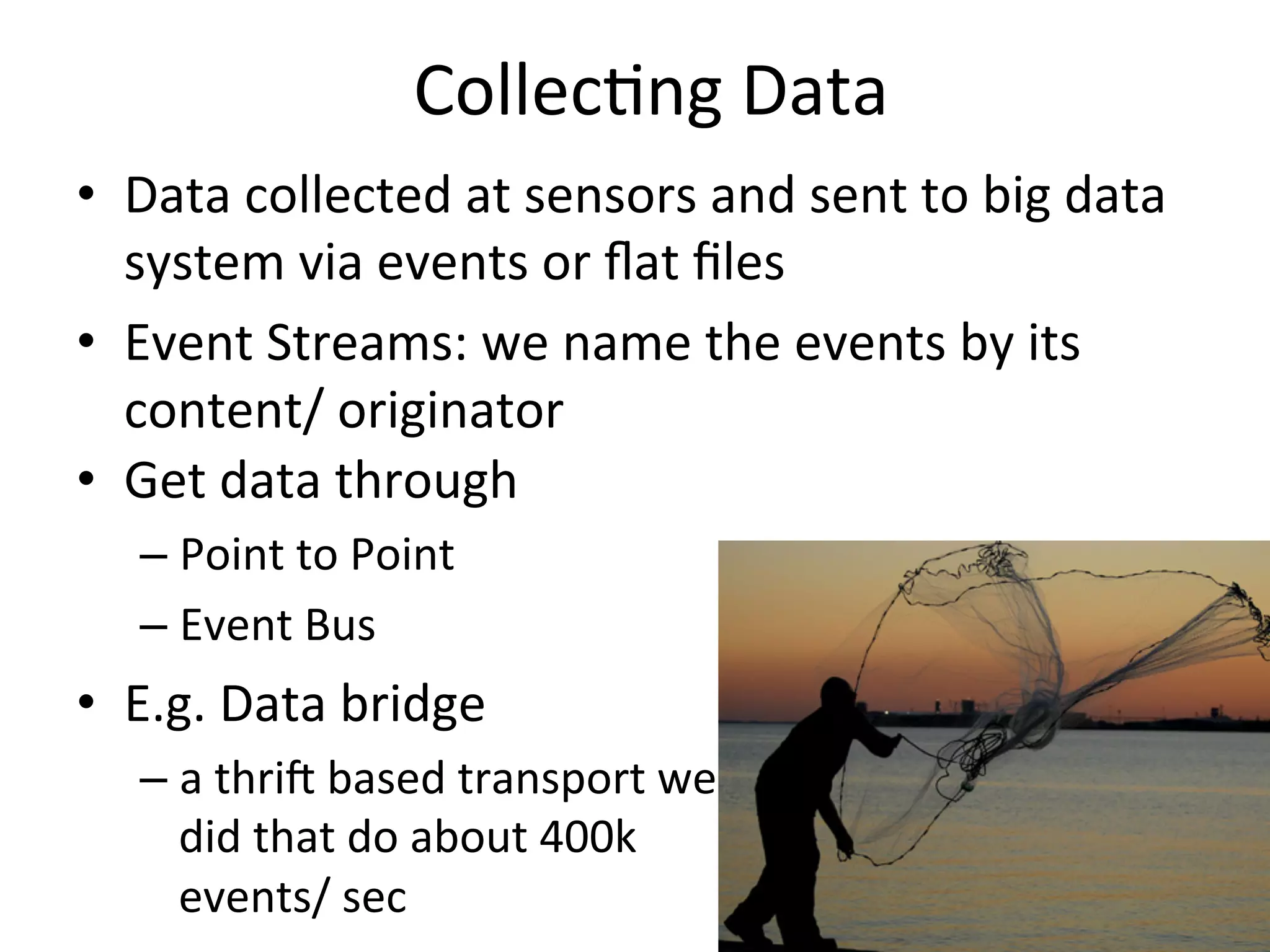 Collec8ng	
  Data	
  
•  Data	
  collected	
  at	
  sensors	
  and	
  sent	
  to	
  big	
  data	
  
system	
  via	
  events	
  or	
  ﬂat	
  ﬁles	
  
•  Event	
  Streams:	
  we	
  name	
  the	
  events	
  by	
  its	
  
content/	
  originator	
  	
  
•  Get	
  data	
  through	
  	
  
– Point	
  to	
  Point	
  
– Event	
  Bus	
  
•  E.g.	
  Data	
  bridge	
  
– a	
  thrij	
  based	
  transport	
  we	
  
did	
  that	
  do	
  about	
  400k	
  
events/	
  sec	
  
 