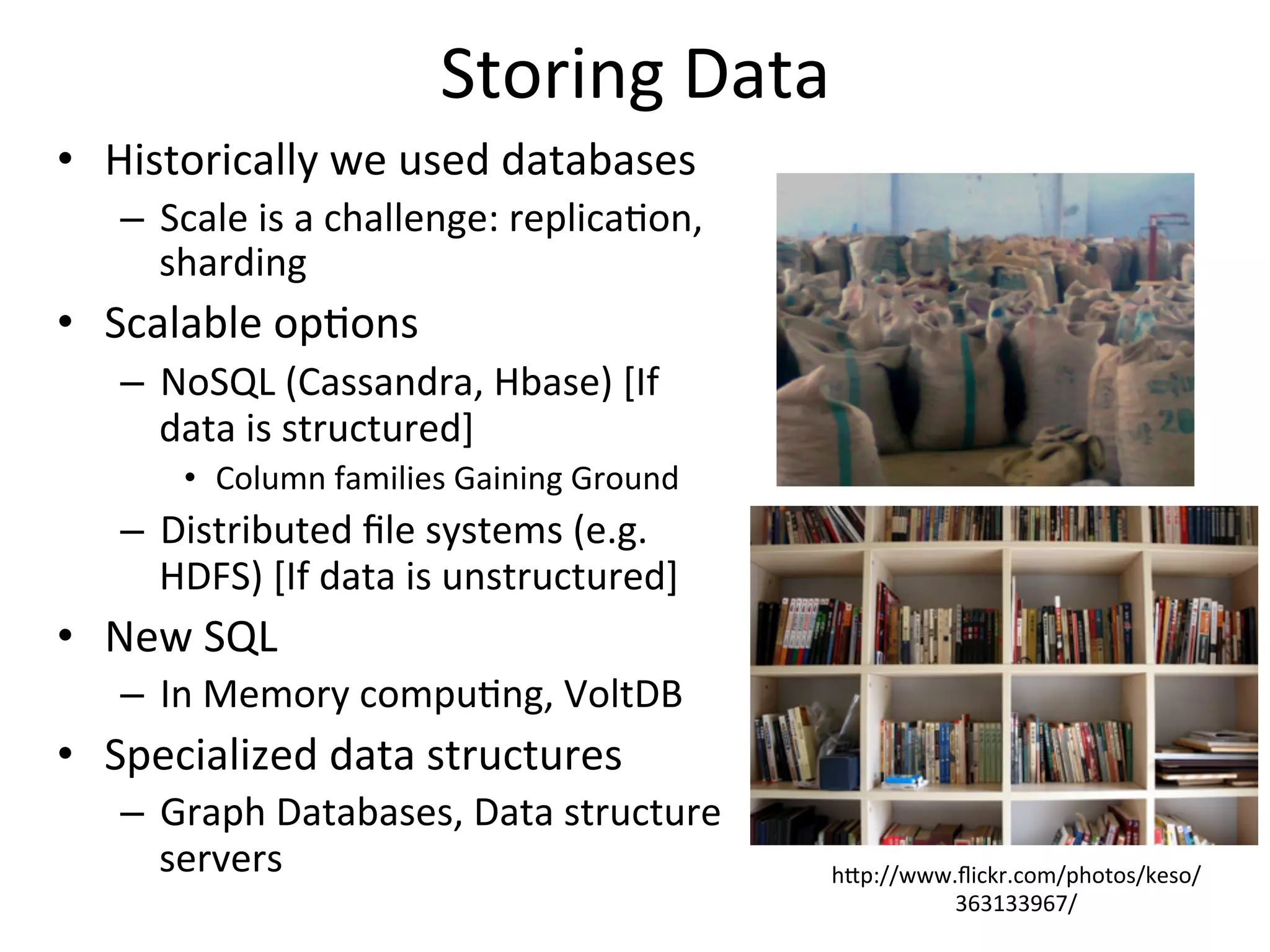 Storing	
  Data	
  
•  Historically	
  we	
  used	
  databases	
  
–  Scale	
  is	
  a	
  challenge:	
  replica8on,	
  
sharding	
  	
  
•  Scalable	
  op8ons	
  	
  	
  
–  NoSQL	
  (Cassandra,	
  Hbase)	
  [If	
  
data	
  is	
  structured]	
  
•  Column	
  families	
  Gaining	
  Ground	
  
–  Distributed	
  ﬁle	
  systems	
  (e.g.	
  
HDFS)	
  [If	
  data	
  is	
  unstructured]	
  
•  New	
  SQL	
  
–  In	
  Memory	
  compu8ng,	
  VoltDB	
  	
  
•  Specialized	
  data	
  structures	
  
–  Graph	
  Databases,	
  Data	
  structure	
  
servers	
  	
  	
   hap://www.ﬂickr.com/photos/keso/
363133967/	
  
 