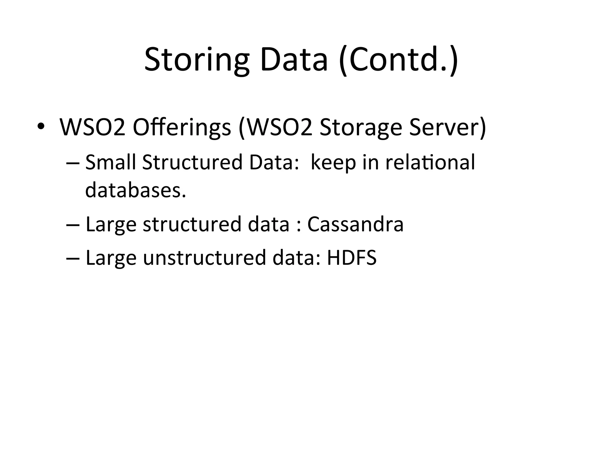 Storing	
  Data	
  (Contd.)	
  
•  WSO2	
  Oﬀerings	
  (WSO2	
  Storage	
  Server)	
  
– Small	
  Structured	
  Data:	
  	
  keep	
  in	
  rela8onal	
  
databases.	
  	
  
– Large	
  structured	
  data	
  :	
  Cassandra	
  
– Large	
  unstructured	
  data:	
  HDFS	
  
 