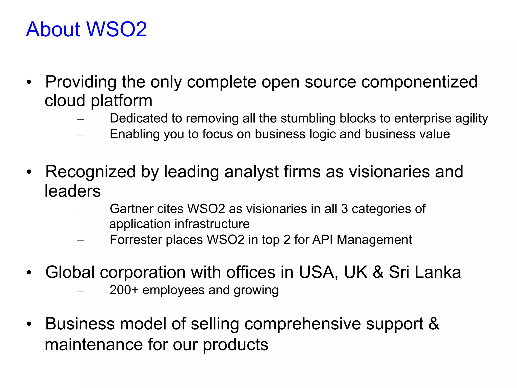 About WSO2
•  Providing the only complete open source componentized
cloud platform
–  Dedicated to removing all the stumbling blocks to enterprise agility
–  Enabling you to focus on business logic and business value
•  Recognized by leading analyst firms as visionaries and
leaders
–  Gartner cites WSO2 as visionaries in all 3 categories of
application infrastructure
–  Forrester places WSO2 in top 2 for API Management
•  Global corporation with offices in USA, UK & Sri Lanka
–  200+ employees and growing
•  Business model of selling comprehensive support &
maintenance for our products
 