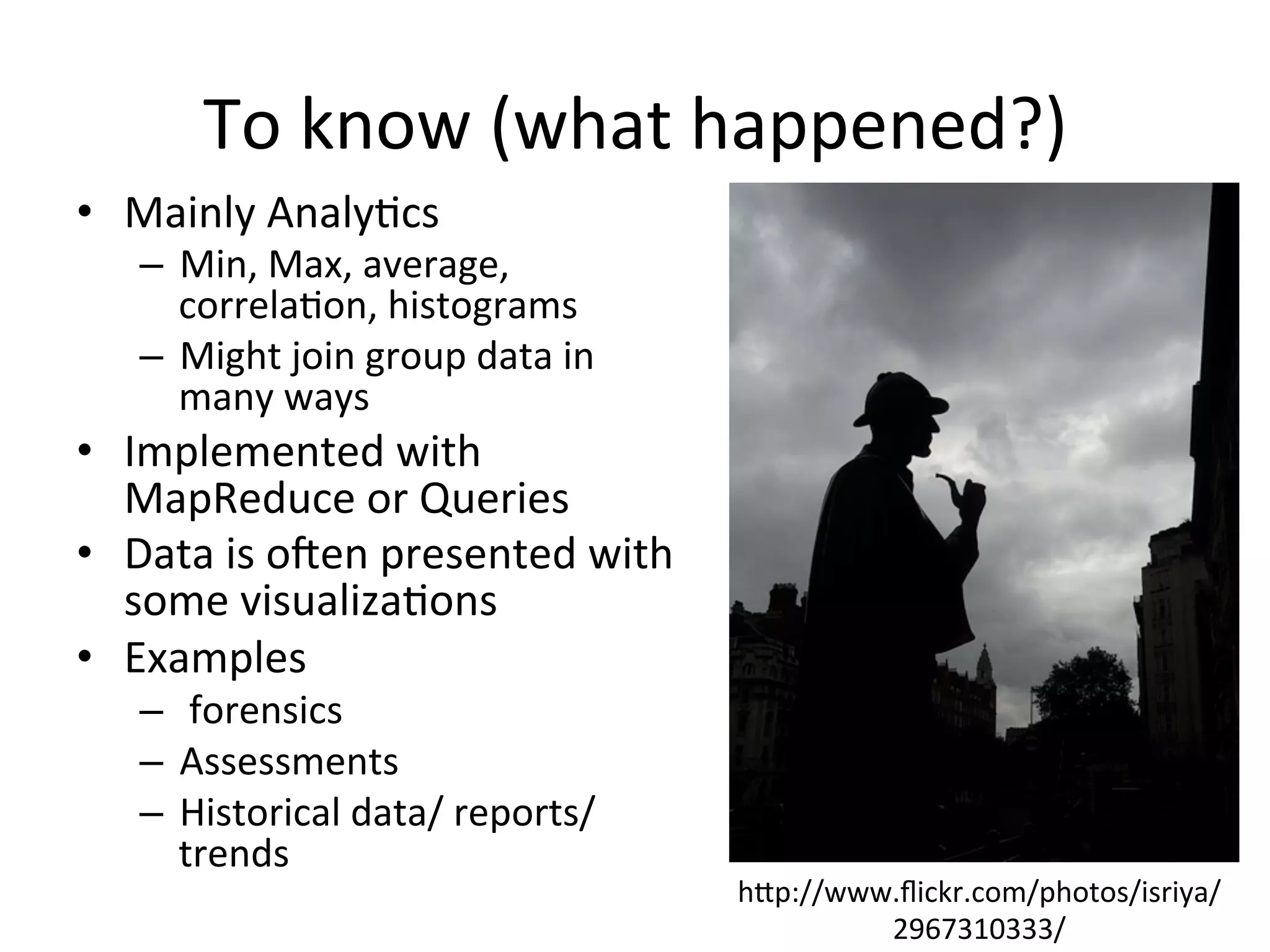 To	
  know	
  (what	
  happened?)	
  
•  Mainly	
  Analy8cs	
  
–  Min,	
  Max,	
  average,	
  
correla8on,	
  histograms	
  	
  
–  Might	
  join	
  group	
  data	
  in	
  
many	
  ways	
  	
  
•  Implemented	
  with	
  
MapReduce	
  or	
  Queries	
  	
  
•  Data	
  is	
  ojen	
  presented	
  with	
  
some	
  visualiza8ons	
  
•  Examples	
  
–  	
  forensics	
  	
  
–  Assessments	
  
–  Historical	
  data/	
  reports/	
  
trends	
  	
  	
  
hap://www.ﬂickr.com/photos/isriya/
2967310333/	
  
 
