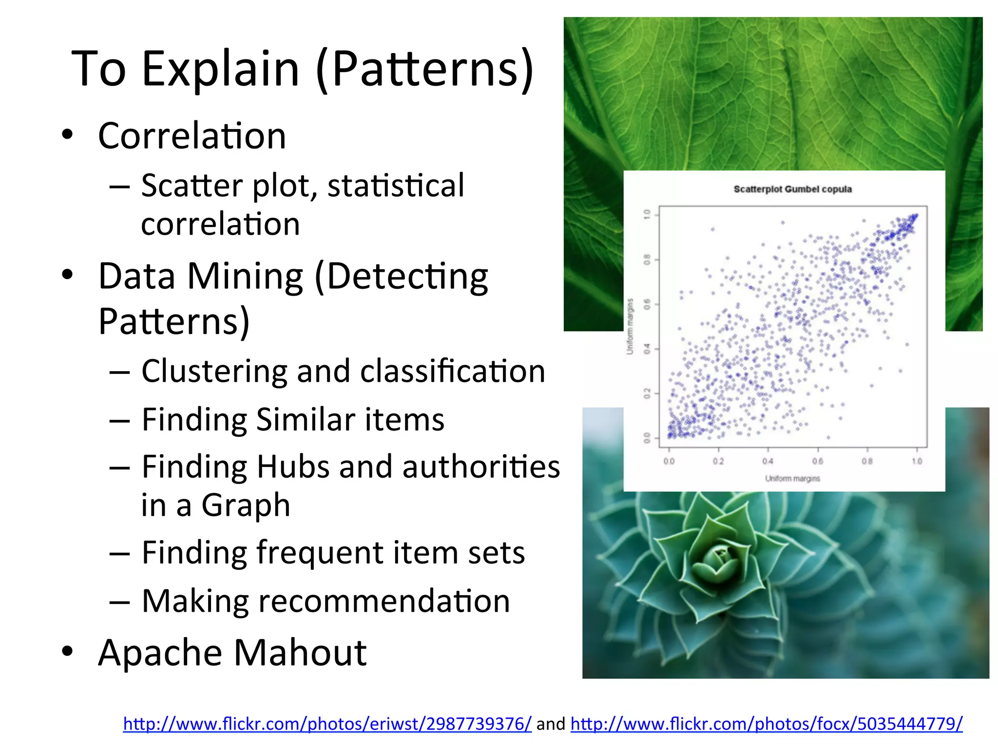 To	
  Explain	
  (Paaerns)	
  
•  Correla8on	
  
–  Scaaer	
  plot,	
  sta8s8cal	
  
correla8on	
  
•  Data	
  Mining	
  (Detec8ng	
  
Paaerns)	
  
–  Clustering	
  and	
  classiﬁca8on	
  	
  
–  Finding	
  Similar	
  items	
  	
  
–  Finding	
  Hubs	
  and	
  authori8es	
  
in	
  a	
  Graph	
  	
  
–  Finding	
  frequent	
  item	
  sets	
  
–  Making	
  recommenda8on	
  	
  
•  Apache	
  Mahout	
  	
  
hap://www.ﬂickr.com/photos/eriwst/2987739376/	
  and	
  hap://www.ﬂickr.com/photos/focx/5035444779/	
  	
  	
  	
  
 