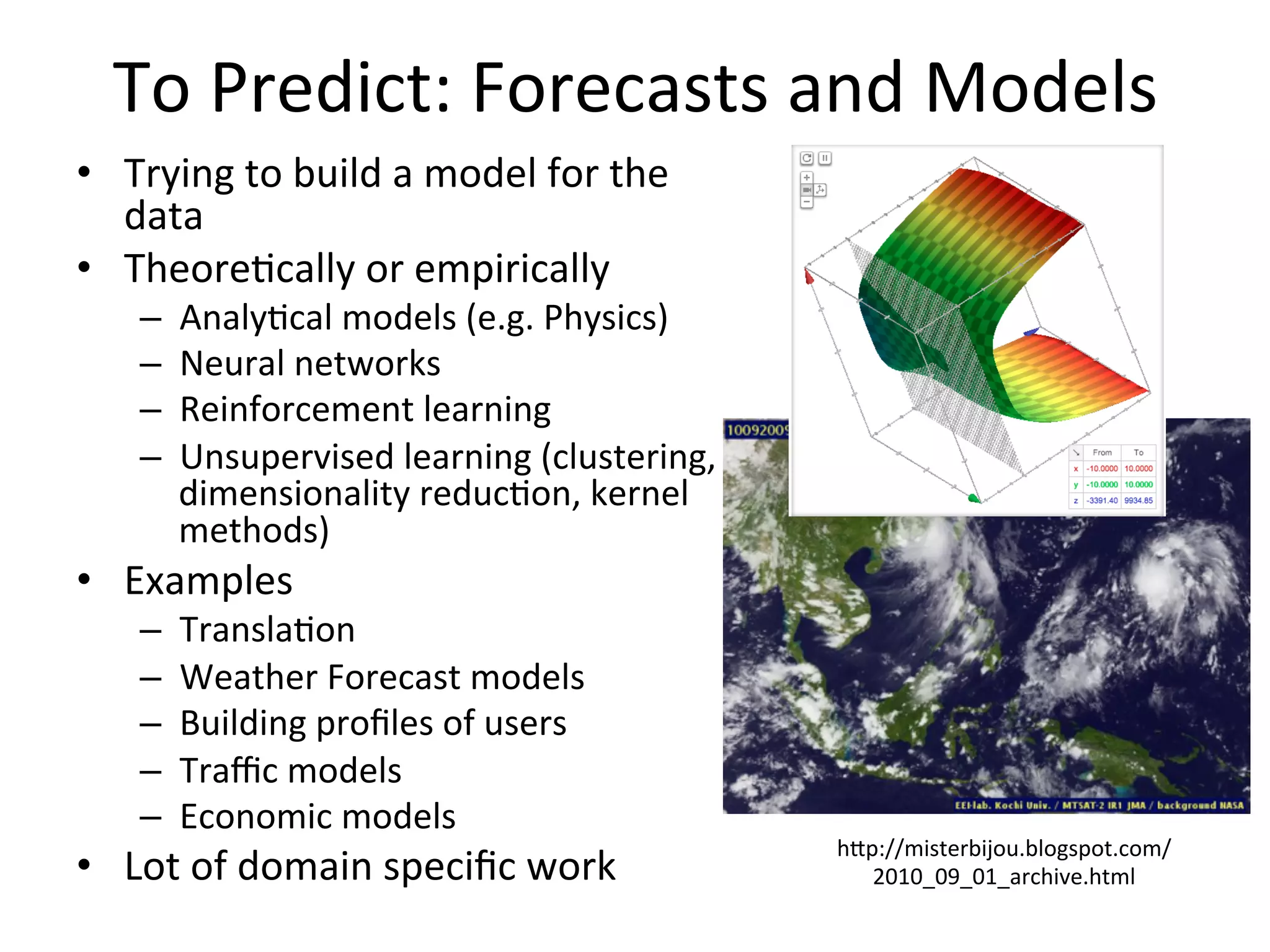 To	
  Predict:	
  Forecasts	
  and	
  Models	
  
•  Trying	
  to	
  build	
  a	
  model	
  for	
  the	
  
data	
  
•  Theore8cally	
  or	
  empirically	
  	
  
–  Analy8cal	
  models	
  (e.g.	
  Physics)	
  
–  Neural	
  networks	
  	
  
–  Reinforcement	
  learning	
  	
  
–  Unsupervised	
  learning	
  (clustering,	
  
dimensionality	
  reduc8on,	
  kernel	
  
methods)	
  
•  Examples	
  	
  
–  Transla8on	
  	
  
–  Weather	
  Forecast	
  models	
  	
  
–  Building	
  proﬁles	
  of	
  users	
  	
  
–  Traﬃc	
  models	
  
–  Economic	
  models	
  	
  
•  Lot	
  of	
  domain	
  speciﬁc	
  work	
  
	
  
hap://misterbijou.blogspot.com/
2010_09_01_archive.html	
  
 