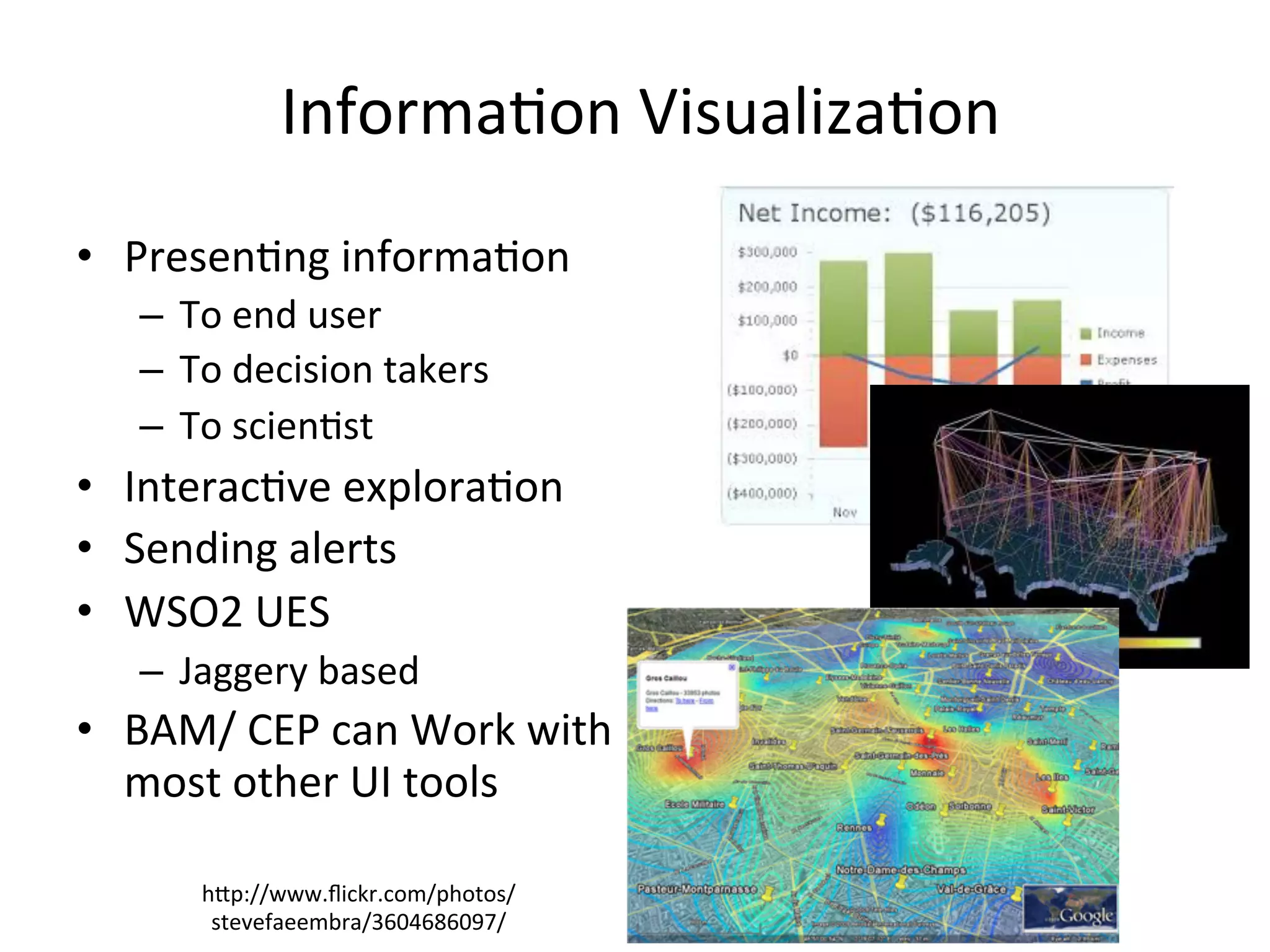 Informa8on	
  Visualiza8on	
  
•  Presen8ng	
  informa8on	
  	
  
–  To	
  end	
  user	
  	
  
–  To	
  decision	
  takers	
  	
  
–  To	
  scien8st	
  	
  
•  Interac8ve	
  explora8on	
  
•  Sending	
  alerts	
  	
  	
  
•  WSO2	
  UES	
  	
  
–  Jaggery	
  based	
  	
  
•  BAM/	
  CEP	
  can	
  Work	
  with	
  
most	
  other	
  UI	
  tools	
  
hap://www.ﬂickr.com/photos/
stevefaeembra/3604686097/	
  
 