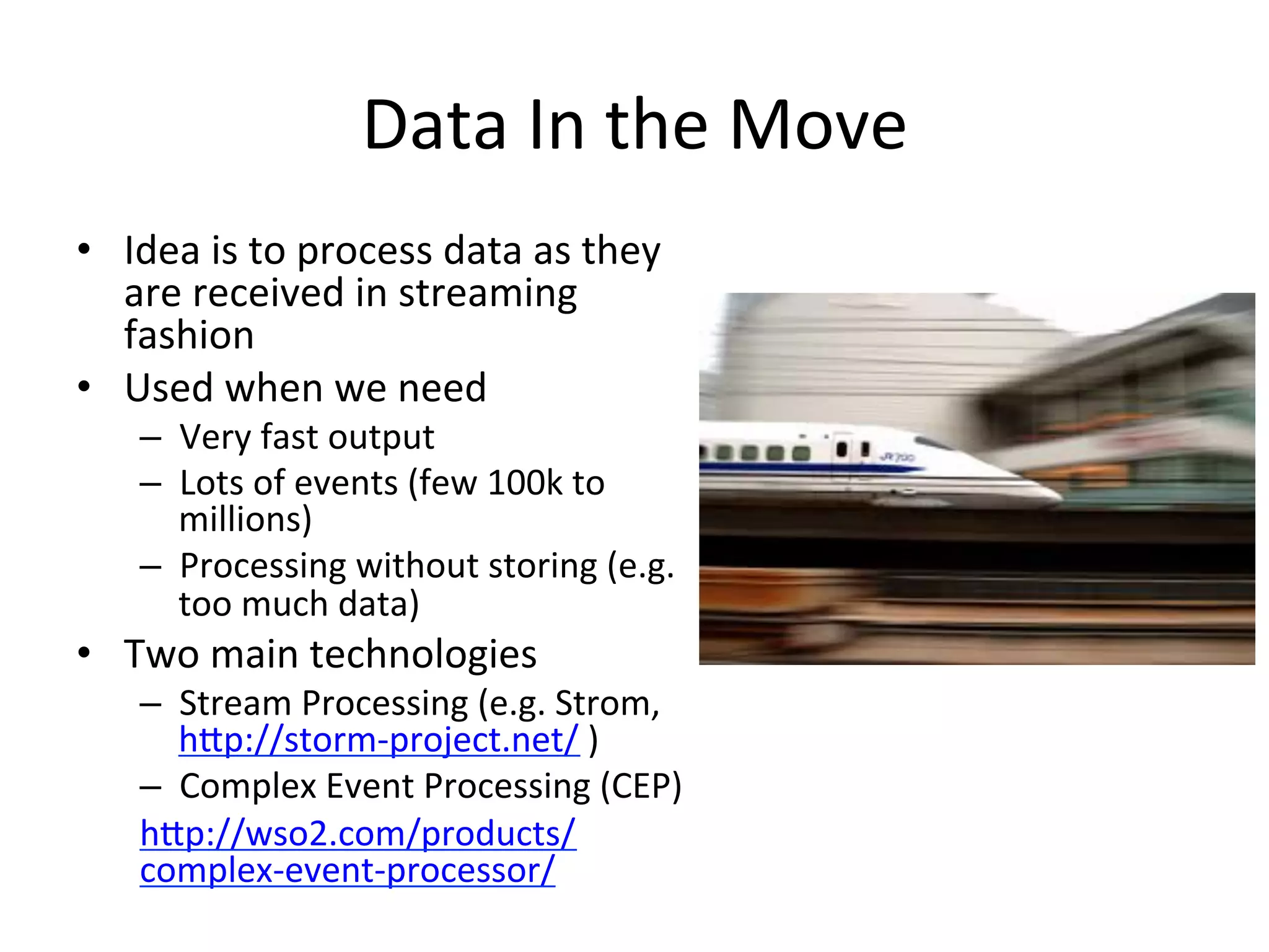 Data	
  In	
  the	
  Move	
  
•  Idea	
  is	
  to	
  process	
  data	
  as	
  they	
  
are	
  received	
  in	
  streaming	
  
fashion	
  	
  
•  Used	
  when	
  we	
  need	
  	
  
–  Very	
  fast	
  output	
  	
  
–  Lots	
  of	
  events	
  (few	
  100k	
  to	
  
millions)	
  
–  Processing	
  without	
  storing	
  (e.g.	
  
too	
  much	
  data)	
  
•  Two	
  main	
  technologies	
  
–  Stream	
  Processing	
  (e.g.	
  Strom,	
  
hap://storm-­‐project.net/	
  )	
  
–  Complex	
  Event	
  Processing	
  (CEP)	
  
hap://wso2.com/products/
complex-­‐event-­‐processor/	
  	
  
 