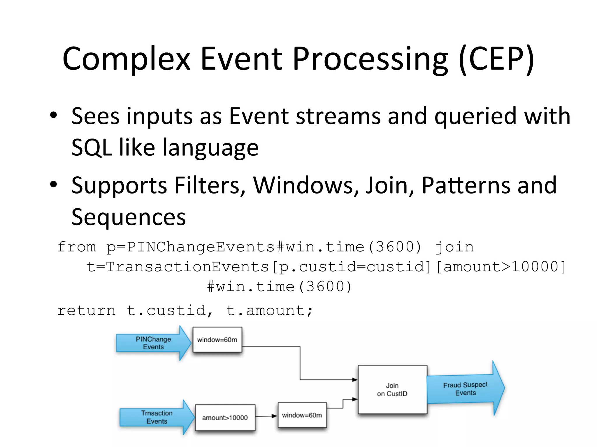 Complex	
  Event	
  Processing	
  (CEP)	
  
•  Sees	
  inputs	
  as	
  Event	
  streams	
  and	
  queried	
  with	
  
SQL	
  like	
  language	
  	
  
•  Supports	
  Filters,	
  Windows,	
  Join,	
  Paaerns	
  and	
  
Sequences	
  	
  
from p=PINChangeEvents#win.time(3600) join
t=TransactionEvents[p.custid=custid][amount>10000]
#win.time(3600)
return t.custid, t.amount;
 