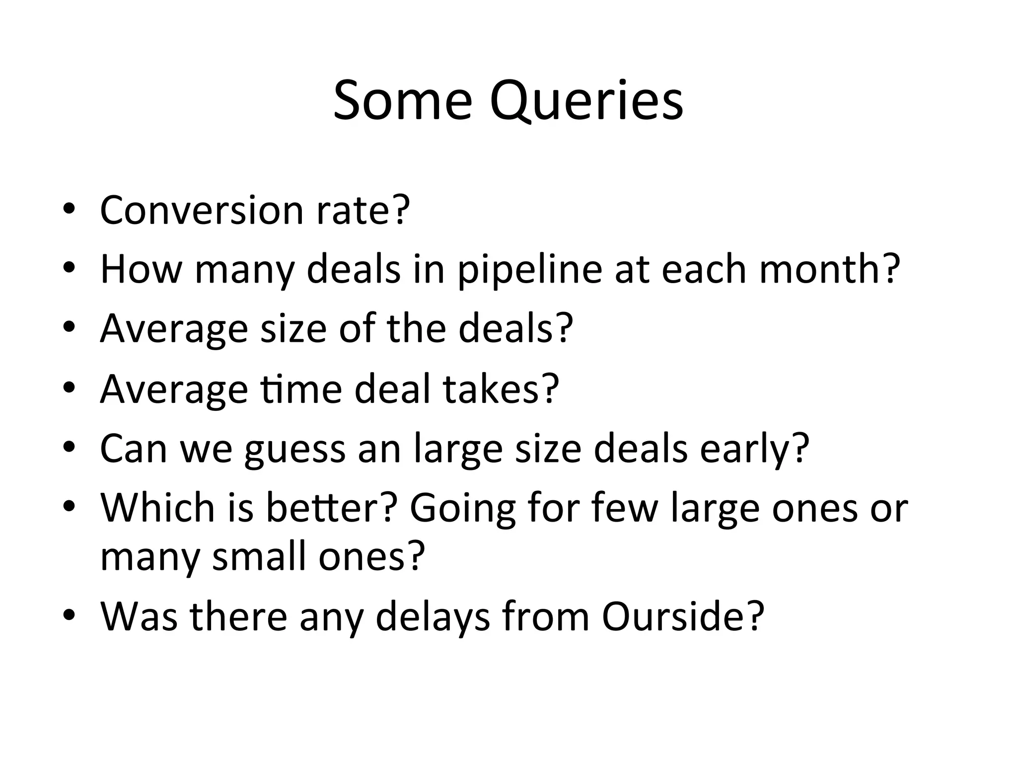 Some	
  Queries	
  
•  Conversion	
  rate?	
  
•  How	
  many	
  deals	
  in	
  pipeline	
  at	
  each	
  month?	
  
•  Average	
  size	
  of	
  the	
  deals?	
  	
  
•  Average	
  8me	
  deal	
  takes?	
  
•  Can	
  we	
  guess	
  an	
  large	
  size	
  deals	
  early?	
  	
  
•  Which	
  is	
  beaer?	
  Going	
  for	
  few	
  large	
  ones	
  or	
  
many	
  small	
  ones?	
  	
  
•  Was	
  there	
  any	
  delays	
  from	
  Ourside?	
  
 