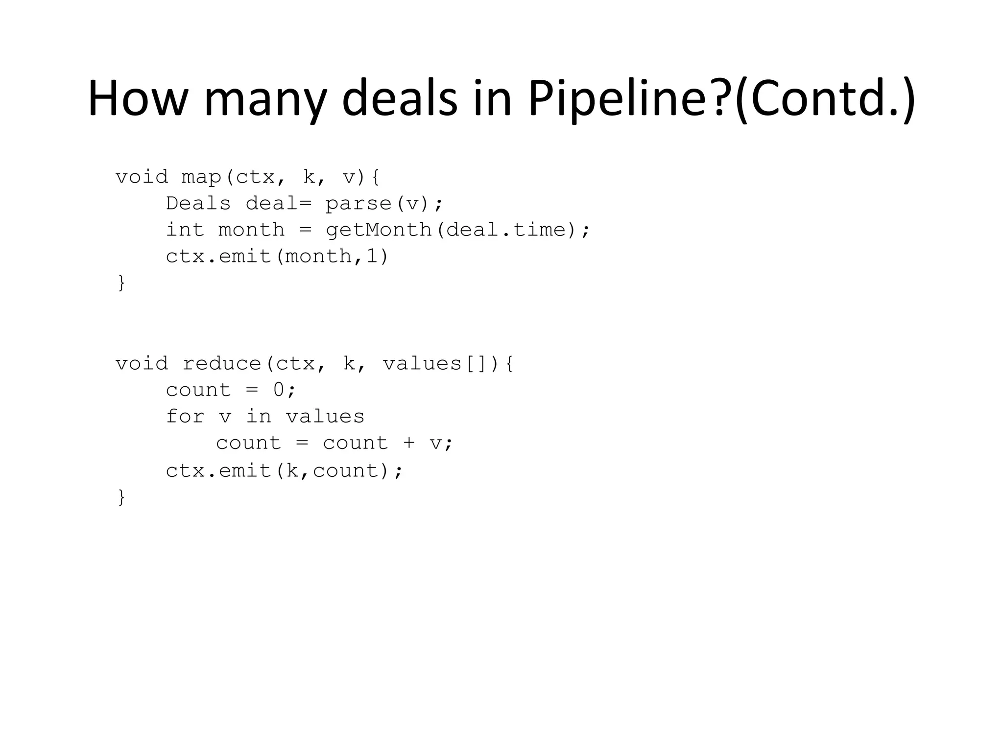How	
  many	
  deals	
  in	
  Pipeline?(Contd.)	
  
void map(ctx, k, v){
Deals deal= parse(v);
int month = getMonth(deal.time);
ctx.emit(month,1)
}
void reduce(ctx, k, values[]){
count = 0;
for v in values
count = count + v;
ctx.emit(k,count);
}
 