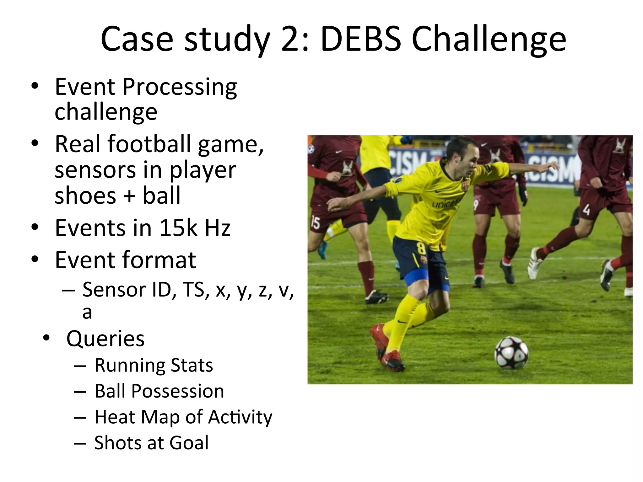 Case	
  study	
  2:	
  DEBS	
  Challenge	
  
•  Event	
  Processing	
  
challenge	
  	
  
•  Real	
  football	
  game,	
  
sensors	
  in	
  player	
  
shoes	
  +	
  ball	
  	
  
•  Events	
  in	
  15k	
  Hz	
  	
  
•  Event	
  format	
  	
  
–  Sensor	
  ID,	
  TS,	
  x,	
  y,	
  z,	
  v,	
  
a	
  
•  Queries	
  
–  Running	
  Stats	
  
–  Ball	
  Possession	
  
–  Heat	
  Map	
  of	
  Ac8vity	
  	
  
–  Shots	
  at	
  Goal	
  	
  
 