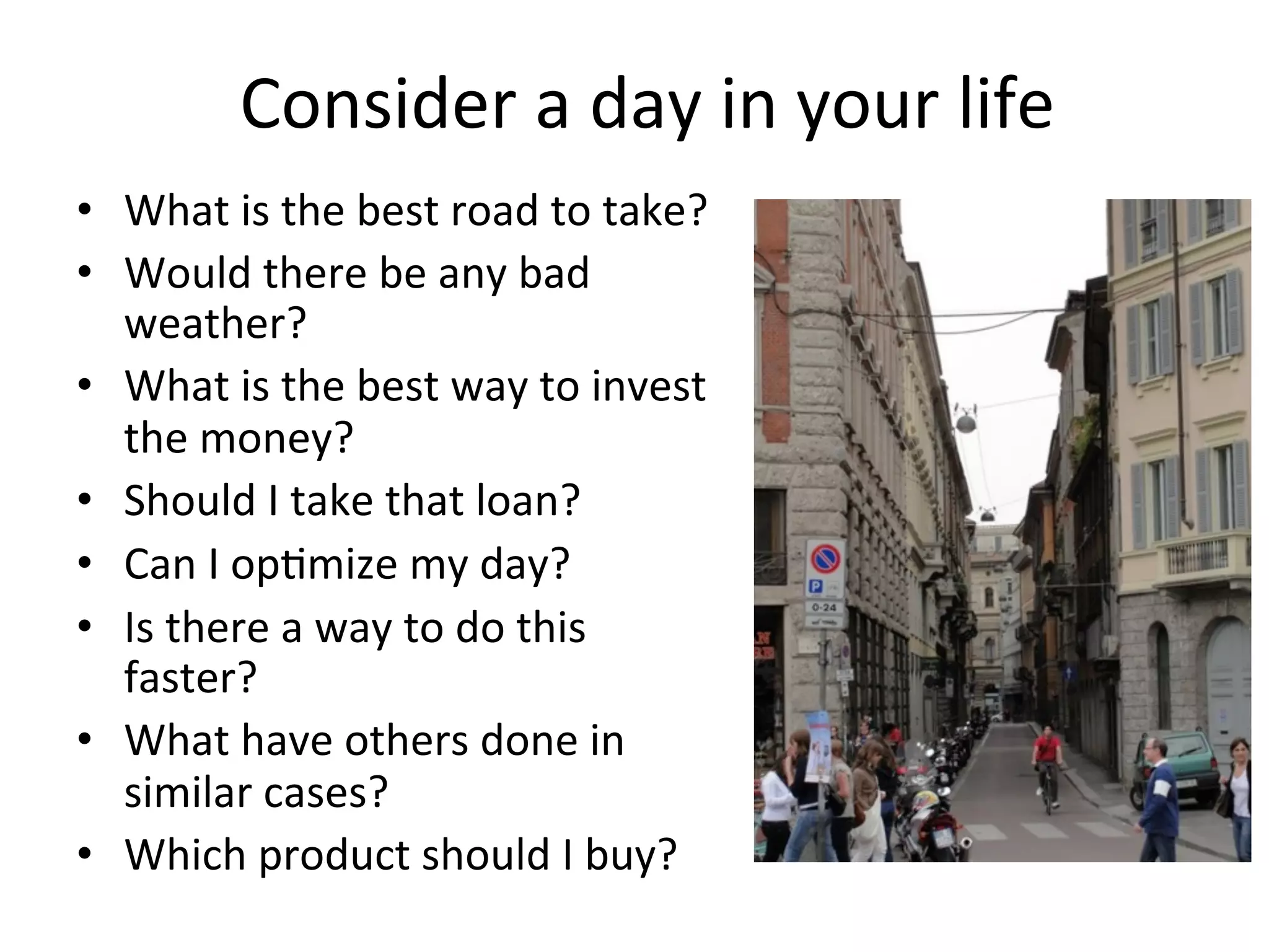 Consider	
  a	
  day	
  in	
  your	
  life	
  
•  What	
  is	
  the	
  best	
  road	
  to	
  take?	
  
•  Would	
  there	
  be	
  any	
  bad	
  
weather?	
  
•  What	
  is	
  the	
  best	
  way	
  to	
  invest	
  
the	
  money?	
  
•  Should	
  I	
  take	
  that	
  loan?	
  
•  Can	
  I	
  op8mize	
  my	
  day?	
  
•  Is	
  there	
  a	
  way	
  to	
  do	
  this	
  
faster?	
  
•  What	
  have	
  others	
  done	
  in	
  
similar	
  cases?	
  
•  Which	
  product	
  should	
  I	
  buy?	
  	
  
	
  
 