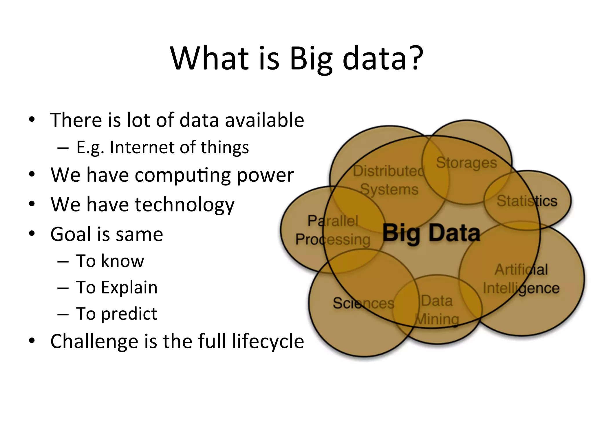 What	
  is	
  Big	
  data?	
  
•  There	
  is	
  lot	
  of	
  data	
  available	
  
–  E.g.	
  Internet	
  of	
  things	
  	
  
•  We	
  have	
  compu8ng	
  power	
  	
  
•  We	
  have	
  technology	
  	
  
•  Goal	
  is	
  same	
  
–  To	
  know	
  
–  To	
  Explain	
  	
  
–  To	
  predict	
  	
  
•  Challenge	
  is	
  the	
  full	
  lifecycle	
  	
  
 