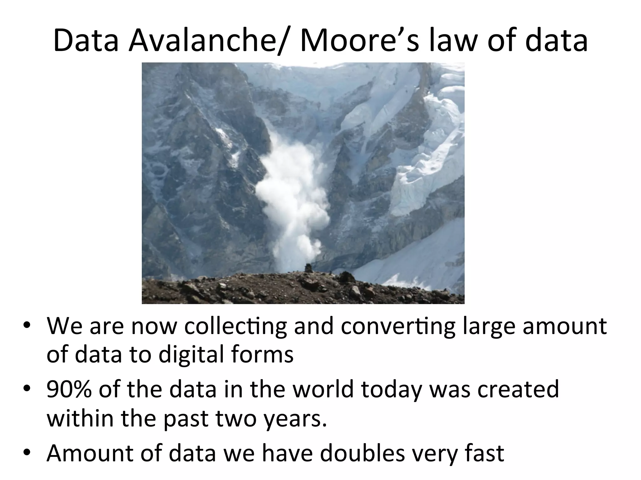 Data	
  Avalanche/	
  Moore’s	
  law	
  of	
  data	
  
•  We	
  are	
  now	
  collec8ng	
  and	
  conver8ng	
  large	
  amount	
  
of	
  data	
  to	
  digital	
  forms	
  	
  
•  90%	
  of	
  the	
  data	
  in	
  the	
  world	
  today	
  was	
  created	
  
within	
  the	
  past	
  two	
  years.	
  	
  
•  Amount	
  of	
  data	
  we	
  have	
  doubles	
  very	
  fast	
  
 