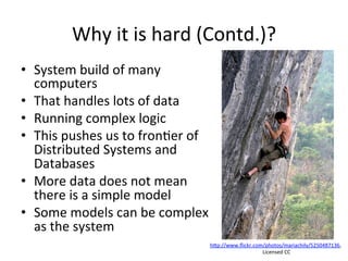 Why	
  it	
  is	
  hard	
  (Contd.)?	
  
•  System	
  build	
  of	
  many	
  
computers	
  	
  
•  That	
  handles	
  lots	
  of	
  data	
  
•  Running	
  complex	
  logic	
  	
  
•  This	
  pushes	
  us	
  to	
  fron8er	
  of	
  
Distributed	
  Systems	
  and	
  
Databases	
  	
  
•  More	
  data	
  does	
  not	
  mean	
  
there	
  is	
  a	
  simple	
  model	
  	
  
•  Some	
  models	
  can	
  be	
  complex	
  
as	
  the	
  system	
  
hap://www.ﬂickr.com/photos/mariachily/5250487136,	
  
	
  Licensed	
  CC	
  
 