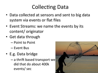 Collec8ng	
  Data	
  
•  Data	
  collected	
  at	
  sensors	
  and	
  sent	
  to	
  big	
  data	
  
system	
  via	
  events	
  or	
  ﬂat	
  ﬁles	
  
•  Event	
  Streams:	
  we	
  name	
  the	
  events	
  by	
  its	
  
content/	
  originator	
  	
  
•  Get	
  data	
  through	
  	
  
– Point	
  to	
  Point	
  
– Event	
  Bus	
  
•  E.g.	
  Data	
  bridge	
  
– a	
  thrij	
  based	
  transport	
  we	
  
did	
  that	
  do	
  about	
  400k	
  
events/	
  sec	
  
 